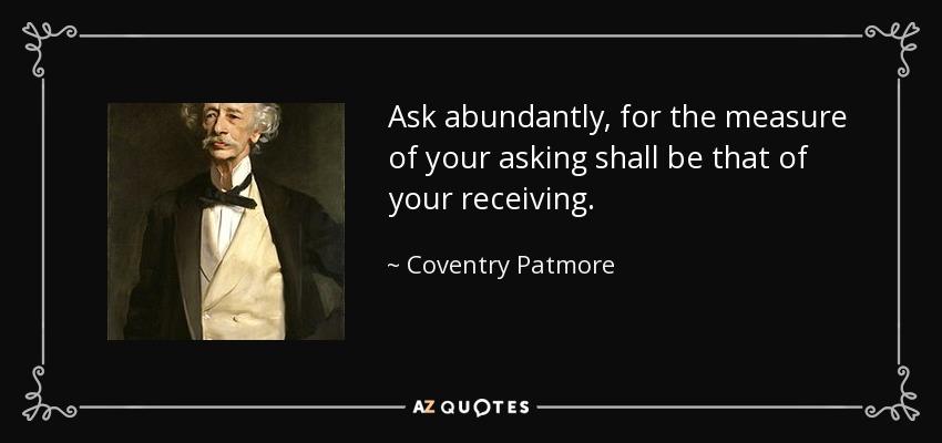 Ask abundantly, for the measure of your asking shall be that of your receiving. - Coventry Patmore