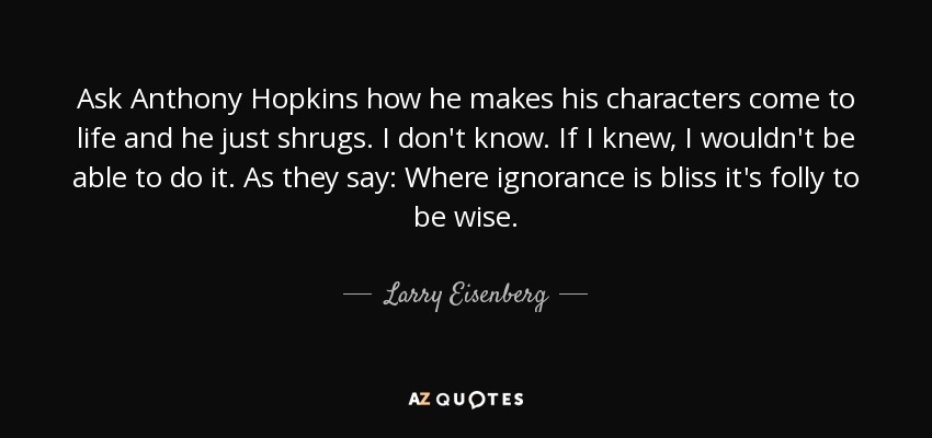 Ask Anthony Hopkins how he makes his characters come to life and he just shrugs. I don't know. If I knew, I wouldn't be able to do it. As they say: Where ignorance is bliss it's folly to be wise. - Larry Eisenberg