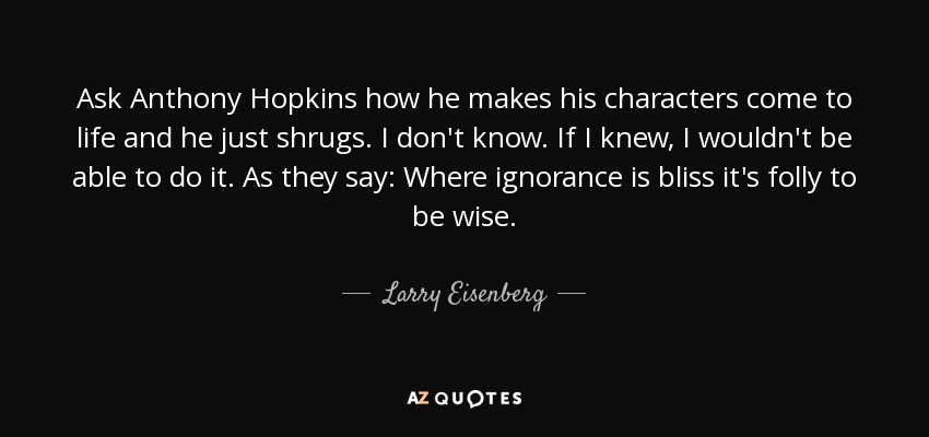 Ask Anthony Hopkins how he makes his characters come to life and he just shrugs. I don't know. If I knew, I wouldn't be able to do it. As they say: Where ignorance is bliss it's folly to be wise. - Larry Eisenberg