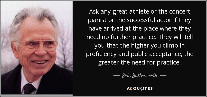 Ask any great athlete or the concert pianist or the successful actor if they have arrived at the place where they need no further practice. They will tell you that the higher you climb in proficiency and public acceptance, the greater the need for practice. - Eric Butterworth