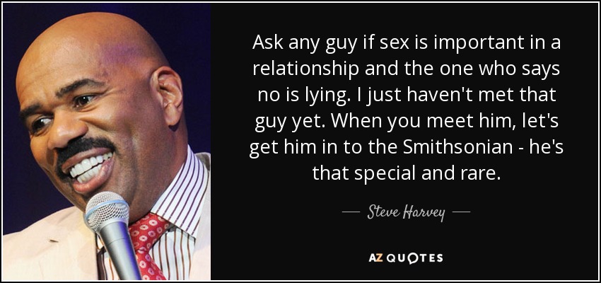 Ask any guy if sex is important in a relationship and the one who says no is lying. I just haven't met that guy yet. When you meet him, let's get him in to the Smithsonian - he's that special and rare. - Steve Harvey