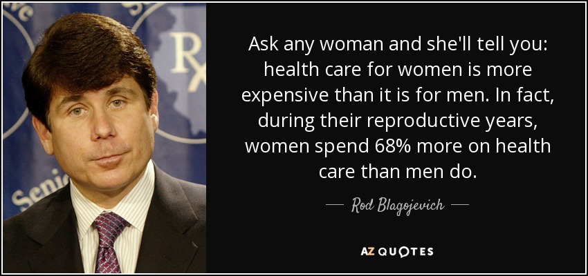 Ask any woman and she'll tell you: health care for women is more expensive than it is for men. In fact, during their reproductive years, women spend 68% more on health care than men do. - Rod Blagojevich