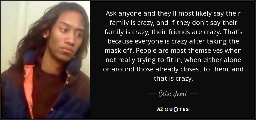 Ask anyone and they'll most likely say their family is crazy, and if they don't say their family is crazy, their friends are crazy. That's because everyone is crazy after taking the mask off. People are most themselves when not really trying to fit in, when either alone or around those already closest to them, and that is crazy. - Criss Jami