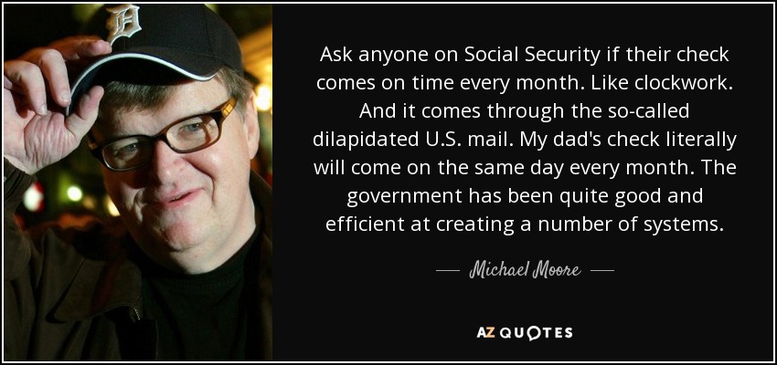 Ask anyone on Social Security if their check comes on time every month. Like clockwork. And it comes through the so-called dilapidated U.S. mail. My dad's check literally will come on the same day every month. The government has been quite good and efficient at creating a number of systems. - Michael Moore