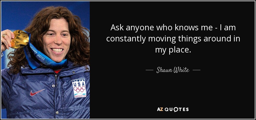 Ask anyone who knows me - I am constantly moving things around in my place. - Shaun White
