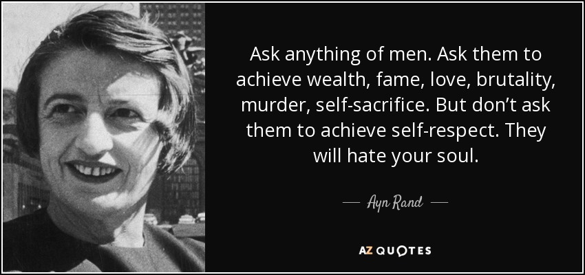 Ask anything of men. Ask them to achieve wealth, fame, love, brutality, murder, self-sacrifice. But don’t ask them to achieve self-respect. They will hate your soul. - Ayn Rand