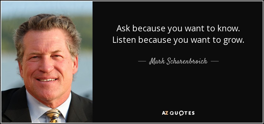 Ask because you want to know. Listen because you want to grow. - Mark Scharenbroich