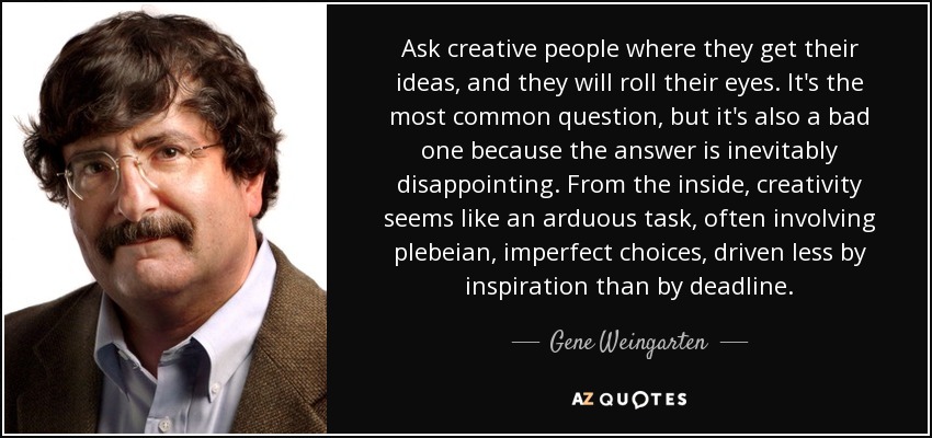 Ask creative people where they get their ideas, and they will roll their eyes. It's the most common question, but it's also a bad one because the answer is inevitably disappointing. From the inside, creativity seems like an arduous task, often involving plebeian, imperfect choices, driven less by inspiration than by deadline. - Gene Weingarten