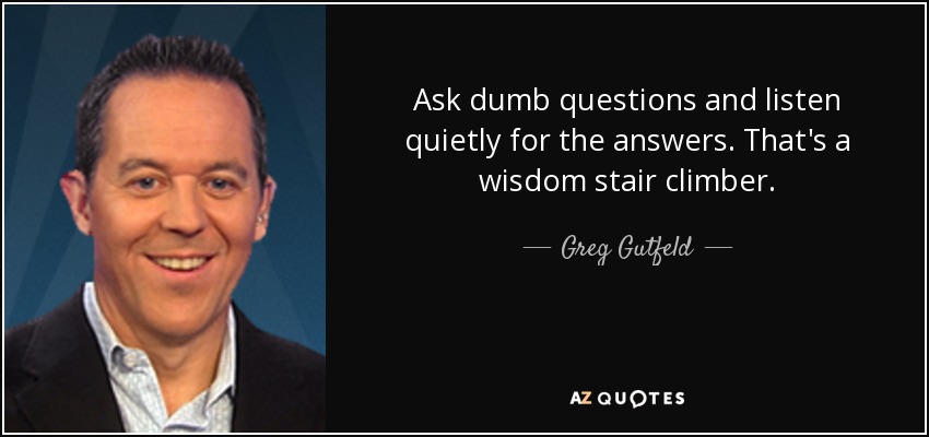 Ask dumb questions and listen quietly for the answers. That's a wisdom stair climber. - Greg Gutfeld