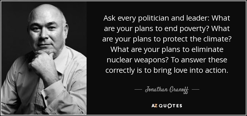 Ask every politician and leader: What are your plans to end poverty? What are your plans to protect the climate? What are your plans to eliminate nuclear weapons? To answer these correctly is to bring love into action. - Jonathan Granoff