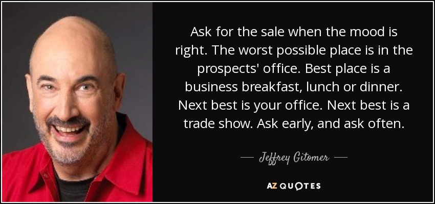 Ask for the sale when the mood is right. The worst possible place is in the prospects' office. Best place is a business breakfast, lunch or dinner. Next best is your office. Next best is a trade show. Ask early, and ask often. - Jeffrey Gitomer