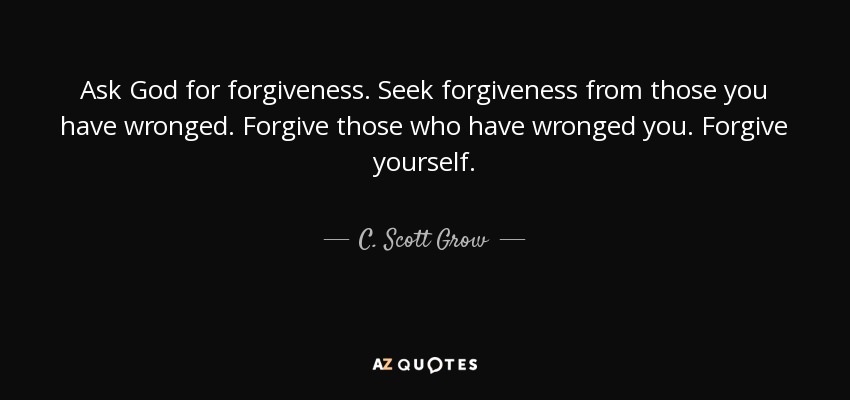 Ask God for forgiveness. Seek forgiveness from those you have wronged. Forgive those who have wronged you. Forgive yourself. - C. Scott Grow