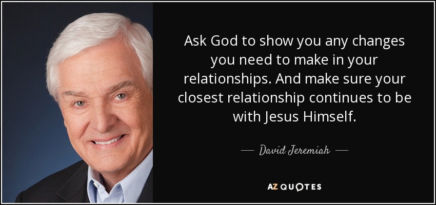 Ask God to show you any changes you need to make in your relationships. And make sure your closest relationship continues to be with Jesus Himself. - David Jeremiah
