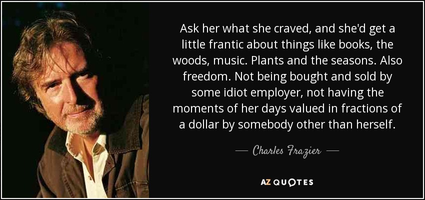 Ask her what she craved, and she'd get a little frantic about things like books, the woods, music. Plants and the seasons. Also freedom. Not being bought and sold by some idiot employer, not having the moments of her days valued in fractions of a dollar by somebody other than herself. - Charles Frazier