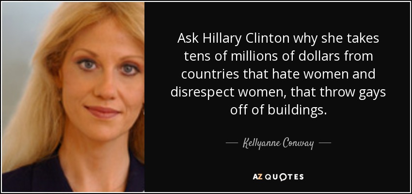 Ask Hillary Clinton why she takes tens of millions of dollars from countries that hate women and disrespect women, that throw gays off of buildings. - Kellyanne Conway