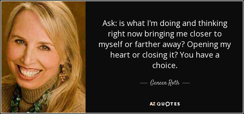 Ask: is what I'm doing and thinking right now bringing me closer to myself or farther away? Opening my heart or closing it? You have a choice. - Geneen Roth