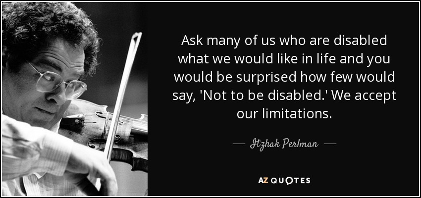 Ask many of us who are disabled what we would like in life and you would be surprised how few would say, 'Not to be disabled.' We accept our limitations. - Itzhak Perlman