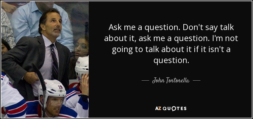 Ask me a question. Don't say talk about it, ask me a question. I'm not going to talk about it if it isn't a question. - John Tortorella