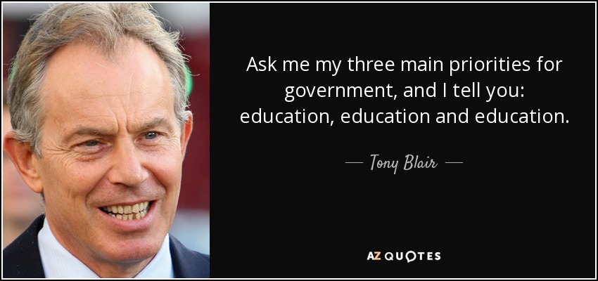 Ask me my three main priorities for government, and I tell you: education, education and education. - Tony Blair