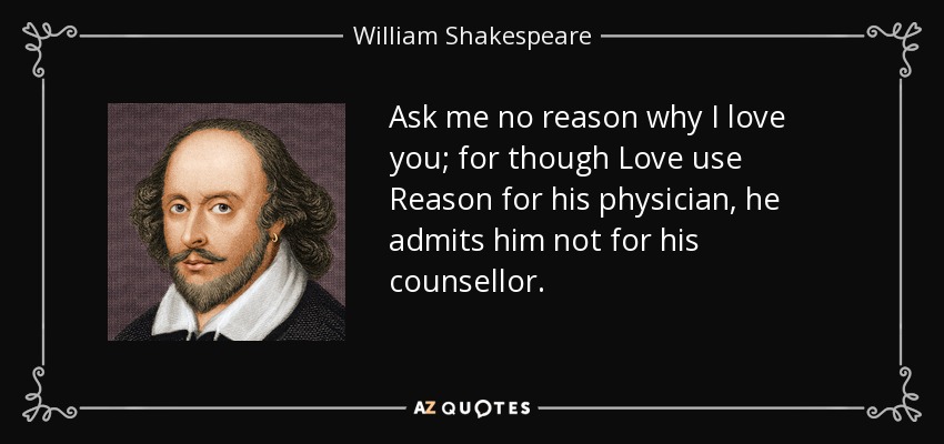 Ask me no reason why I love you; for though Love use Reason for his physician, he admits him not for his counsellor. - William Shakespeare