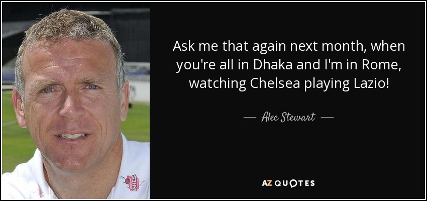 Ask me that again next month, when you're all in Dhaka and I'm in Rome, watching Chelsea playing Lazio! - Alec Stewart