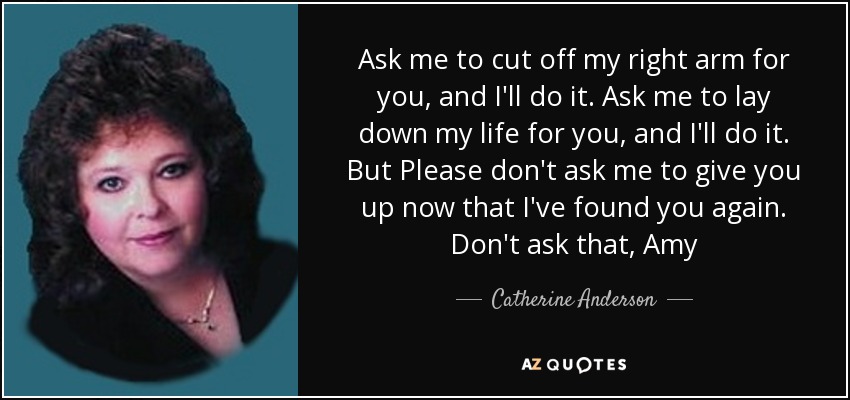 Ask me to cut off my right arm for you, and I'll do it. Ask me to lay down my life for you, and I'll do it. But Please don't ask me to give you up now that I've found you again. Don't ask that, Amy - Catherine Anderson