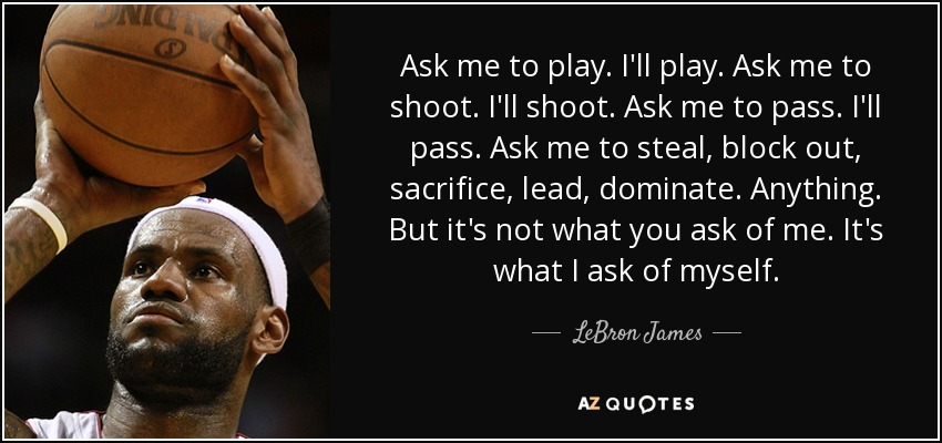 Ask me to play. I'll play. Ask me to shoot. I'll shoot. Ask me to pass. I'll pass. Ask me to steal, block out, sacrifice, lead, dominate. Anything. But it's not what you ask of me. It's what I ask of myself. - LeBron James