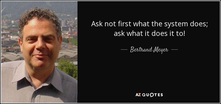 Ask not first what the system does; ask what it does it to! - Bertrand Meyer
