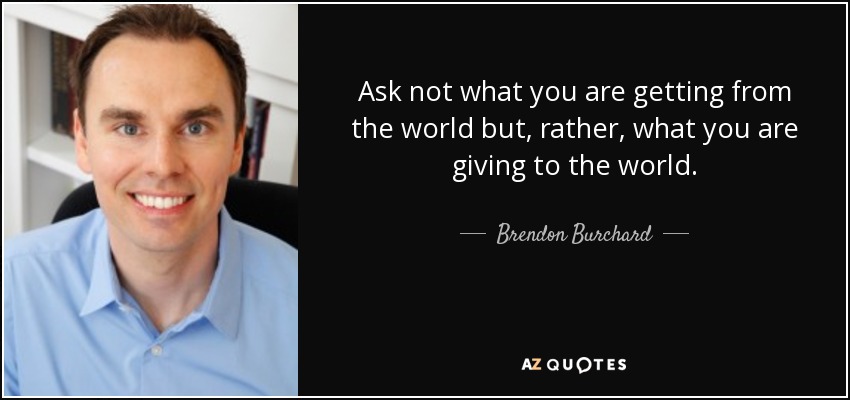 Ask not what you are getting from the world but, rather, what you are giving to the world. - Brendon Burchard