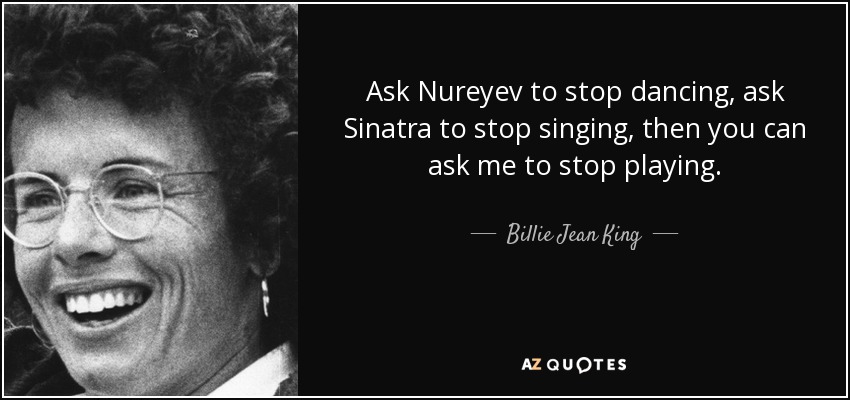 Ask Nureyev to stop dancing, ask Sinatra to stop singing, then you can ask me to stop playing. - Billie Jean King