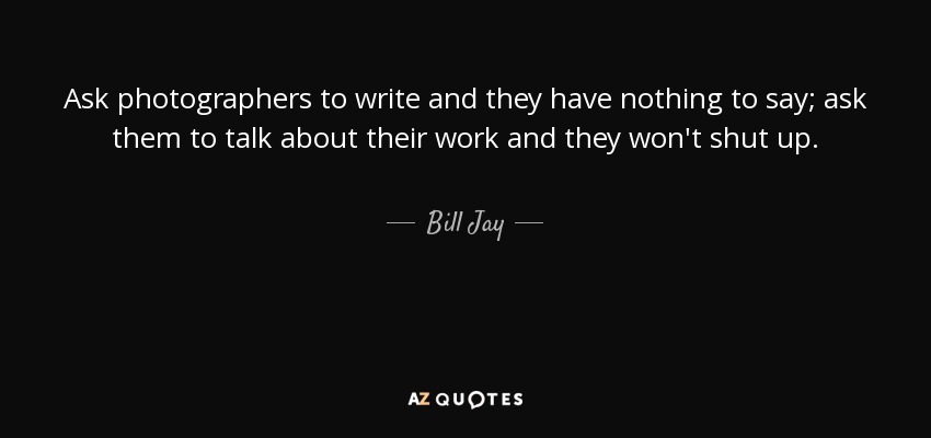 Ask photographers to write and they have nothing to say; ask them to talk about their work and they won't shut up. - Bill Jay