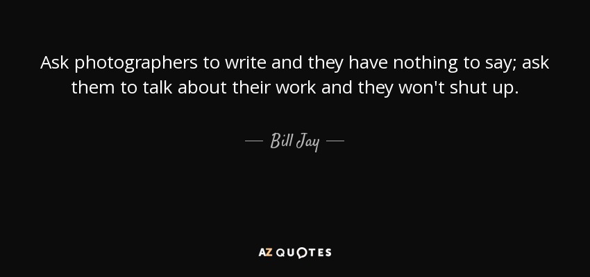 Ask photographers to write and they have nothing to say; ask them to talk about their work and they won't shut up. - Bill Jay