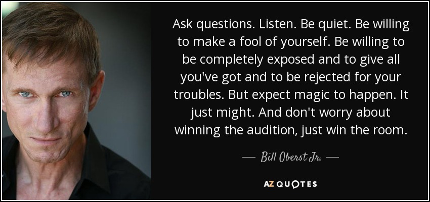 Ask questions. Listen. Be quiet. Be willing to make a fool of yourself. Be willing to be completely exposed and to give all you've got and to be rejected for your troubles. But expect magic to happen. It just might. And don't worry about winning the audition, just win the room. - Bill Oberst Jr.