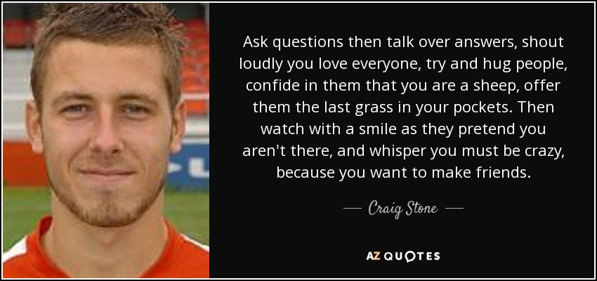 Ask questions then talk over answers, shout loudly you love everyone, try and hug people, confide in them that you are a sheep, offer them the last grass in your pockets. Then watch with a smile as they pretend you aren't there, and whisper you must be crazy, because you want to make friends. - Craig Stone
