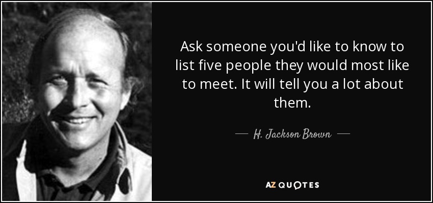Ask someone you'd like to know to list five people they would most like to meet. It will tell you a lot about them. - H. Jackson Brown, Jr.