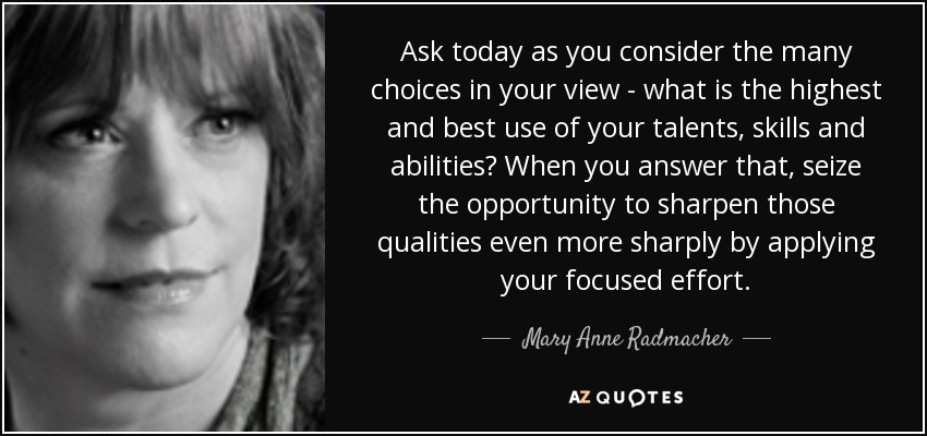 Ask today as you consider the many choices in your view - what is the highest and best use of your talents, skills and abilities? When you answer that, seize the opportunity to sharpen those qualities even more sharply by applying your focused effort. - Mary Anne Radmacher