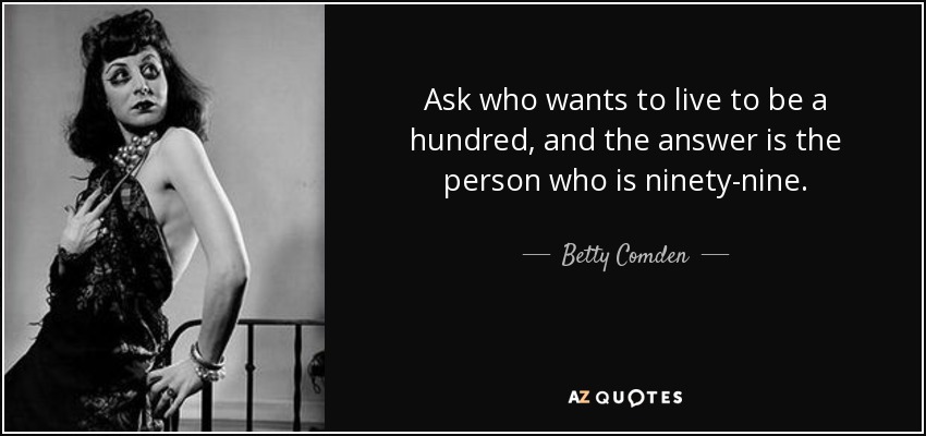 Ask who wants to live to be a hundred, and the answer is the person who is ninety-nine. - Betty Comden