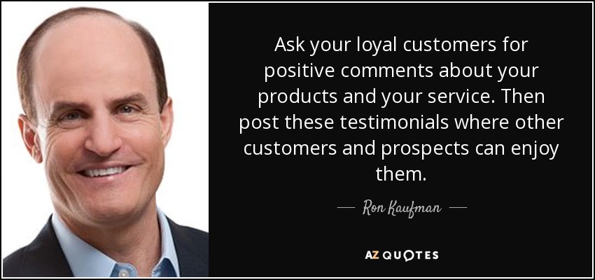 Ask your loyal customers for positive comments about your products and your service. Then post these testimonials where other customers and prospects can enjoy them. - Ron Kaufman