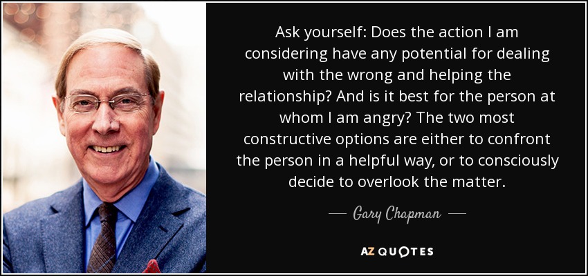 Ask yourself: Does the action I am considering have any potential for dealing with the wrong and helping the relationship? And is it best for the person at whom I am angry? The two most constructive options are either to confront the person in a helpful way, or to consciously decide to overlook the matter. - Gary Chapman