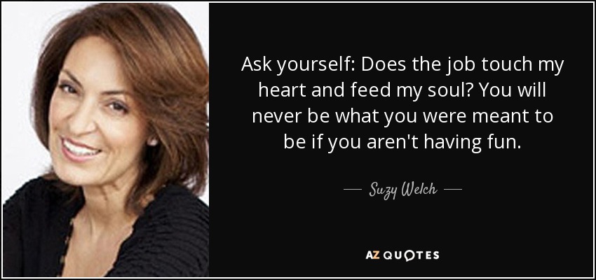Ask yourself: Does the job touch my heart and feed my soul? You will never be what you were meant to be if you aren't having fun. - Suzy Welch