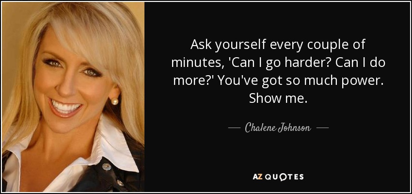 Ask yourself every couple of minutes, 'Can I go harder? Can I do more?' You've got so much power. Show me. - Chalene Johnson