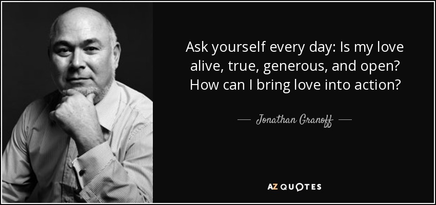 Ask yourself every day: Is my love alive, true, generous, and open? How can I bring love into action? - Jonathan Granoff