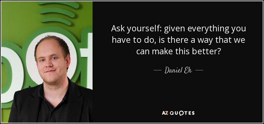 Ask yourself: given everything you have to do, is there a way that we can make this better? - Daniel Ek