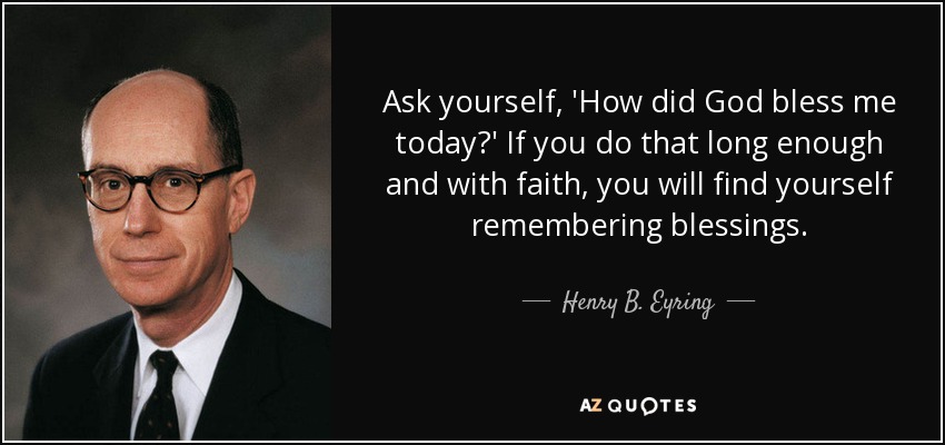 Ask yourself, 'How did God bless me today?' If you do that long enough and with faith, you will find yourself remembering blessings. - Henry B. Eyring