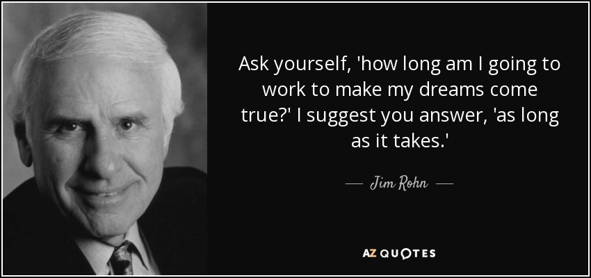 Ask yourself, 'how long am I going to work to make my dreams come true?' I suggest you answer, 'as long as it takes.' - Jim Rohn