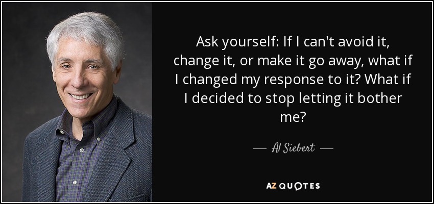 Ask yourself: If I can't avoid it, change it, or make it go away, what if I changed my response to it? What if I decided to stop letting it bother me? - Al Siebert
