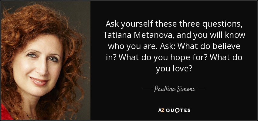 Ask yourself these three questions, Tatiana Metanova, and you will know who you are. Ask: What do believe in? What do you hope for? What do you love? - Paullina Simons