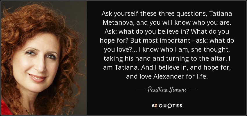 Ask yourself these three questions, Tatiana Metanova, and you will know who you are. Ask: what do you believe in? What do you hope for? But most important - ask: what do you love? ... I know who I am, she thought, taking his hand and turning to the altar. I am Tatiana. And I believe in, and hope for, and love Alexander for life. - Paullina Simons