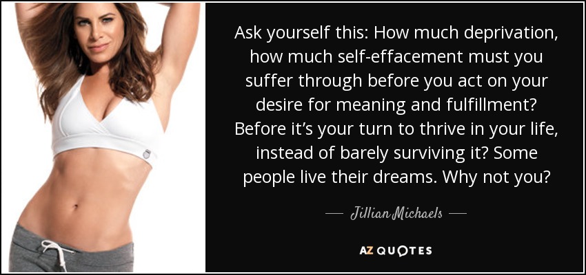 Ask yourself this: How much deprivation, how much self-effacement must you suffer through before you act on your desire for meaning and fulfillment? Before it’s your turn to thrive in your life, instead of barely surviving it? Some people live their dreams. Why not you? - Jillian Michaels