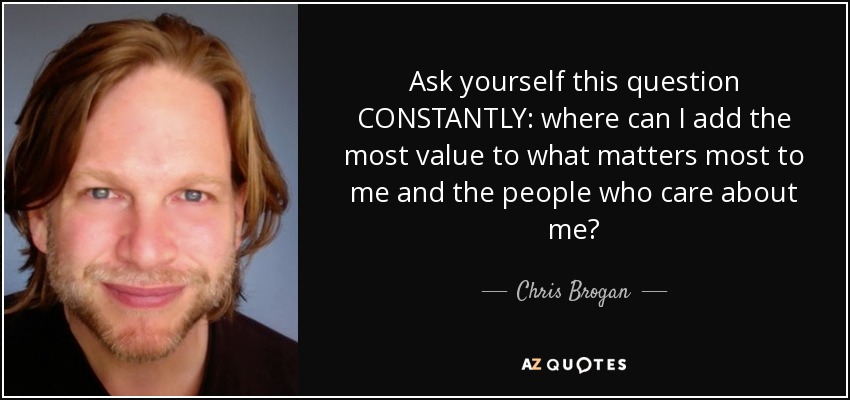 Ask yourself this question CONSTANTLY: where can I add the most value to what matters most to me and the people who care about me? - Chris Brogan
